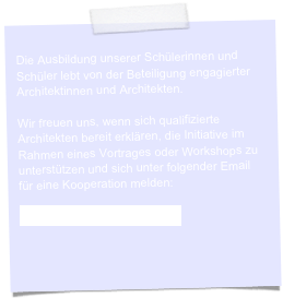 
Die Ausbildung unserer Schülerinnen und Schüler lebt von der Beteiligung engagierter Architektinnen und Architekten.

Wir freuen uns, wenn sich qualifizierte Architekten bereit erklären, die Initiative im Rahmen eines Vortrages oder Workshops zu unterstützen und sich unter folgender Email für eine Kooperation melden:

blob@bergstadtarchitekten.de


